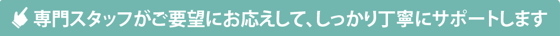 専門スタッフがご要望にお応えして、しっかり丁寧にサポートします